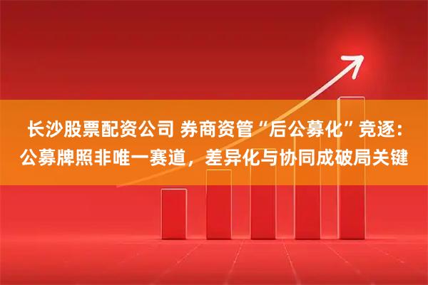 长沙股票配资公司 券商资管“后公募化”竞逐：公募牌照非唯一赛道，差异化与协同成破局关键