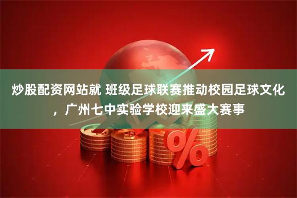 炒股配资网站就 班级足球联赛推动校园足球文化，广州七中实验学校迎来盛大赛事