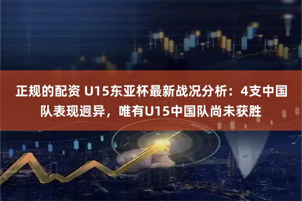 正规的配资 U15东亚杯最新战况分析：4支中国队表现迥异，唯有U15中国队尚未获胜