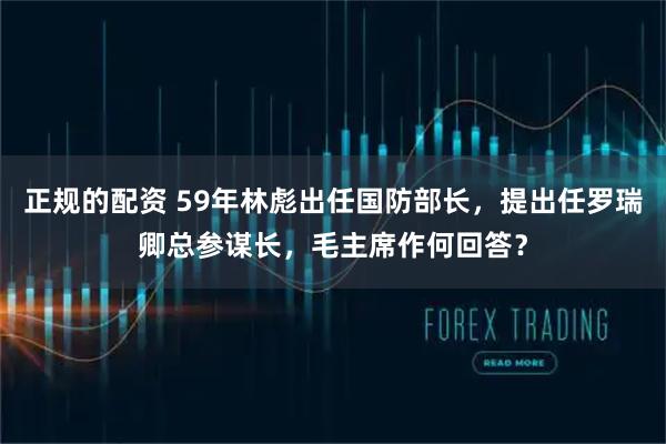 正规的配资 59年林彪出任国防部长，提出任罗瑞卿总参谋长，毛主席作何回答？