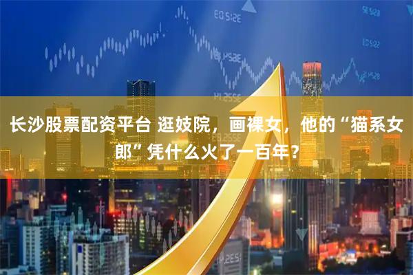 长沙股票配资平台 逛妓院，画裸女，他的“猫系女郎”凭什么火了一百年？