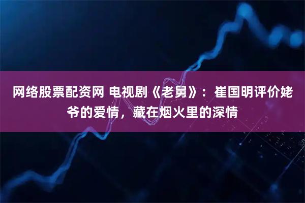 网络股票配资网 电视剧《老舅》：崔国明评价姥爷的爱情，藏在烟火里的深情