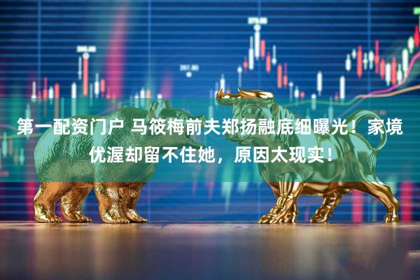 第一配资门户 马筱梅前夫郑扬融底细曝光！家境优渥却留不住她，原因太现实！
