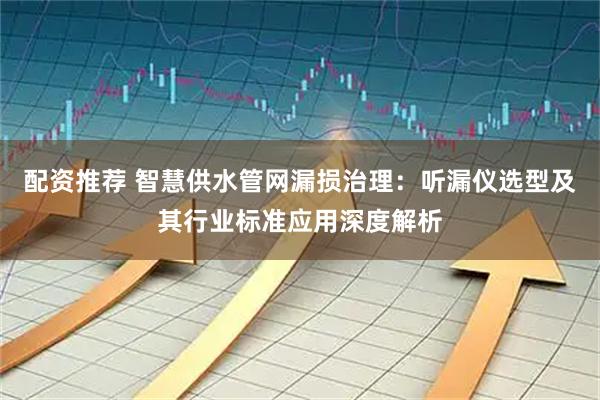 配资推荐 智慧供水管网漏损治理：听漏仪选型及其行业标准应用深度解析