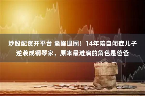 炒股配资开平台 巅峰退圈！14年陪自闭症儿子逆袭成钢琴家，原来最难演的角色是爸爸