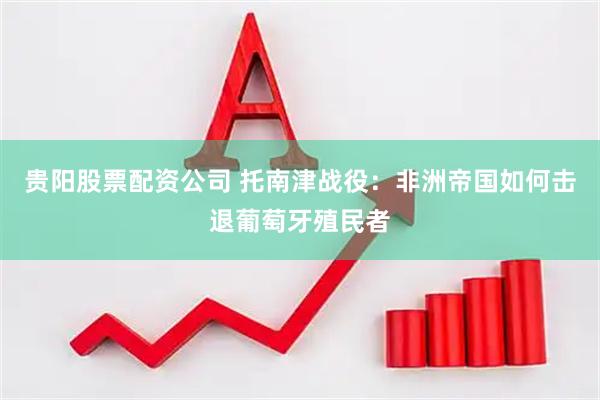 贵阳股票配资公司 托南津战役：非洲帝国如何击退葡萄牙殖民者